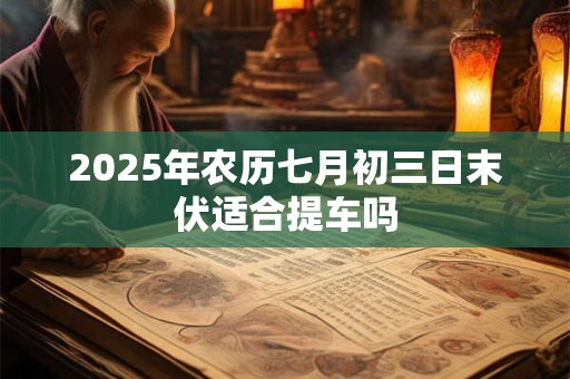 2025年农历七月初三日末伏适合提车吗 2025年农历七月初三日末伏适合提车吗