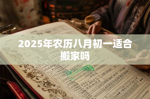 2025年农历八月初一适合搬家吗 2025年农历八月初一适合搬家吗
