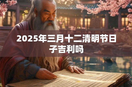 2025年三月十二清明节日子吉利吗 2025年三月十二清明节日子吉利吗