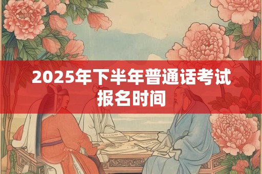 2025年下半年普通话考试报名时间 2025年下半年普通话考试报名时间