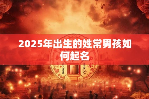 2025年出生的姓常男孩如何起名 2025年出生的姓常男孩如何起名