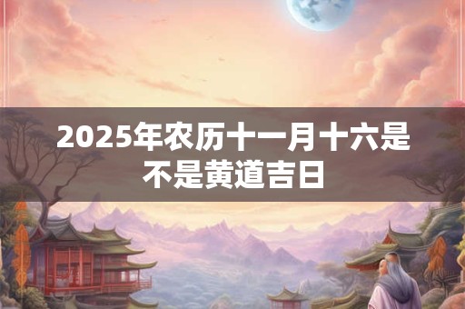 2025年农历十一月十六是不是黄道吉日 2025年农历十一月十六是不是黄道吉日