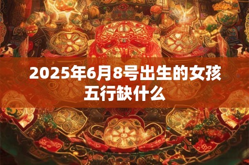 2025年6月8号出生的女孩五行缺什么 2025年6月8号出生的女孩五行缺什么