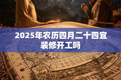 2025年农历四月二十四宜装修开工吗 2025年农历四月二十四宜装修开工吗