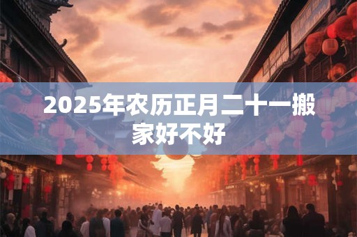 2025年农历正月二十一搬家好不好 2025年农历正月二十一搬家好不好