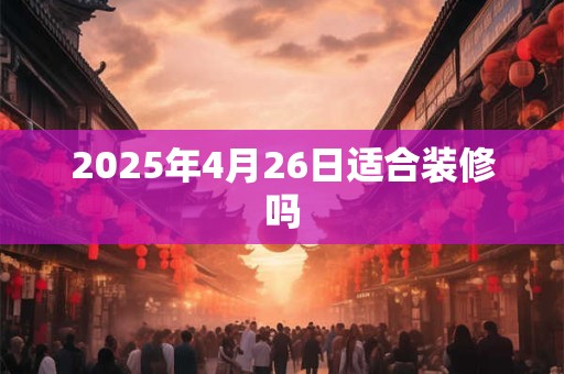 2025年4月26日适合装修吗 2025年4月26日适合装修吗