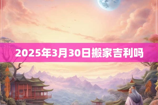 2025年3月30日搬家吉利吗 2025年3月30日搬家吉利吗