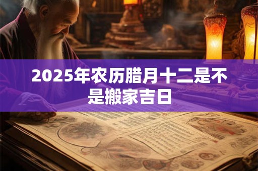 2025年农历腊月十二是不是搬家吉日