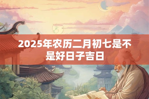 2025年农历二月初七是不是好日子吉日