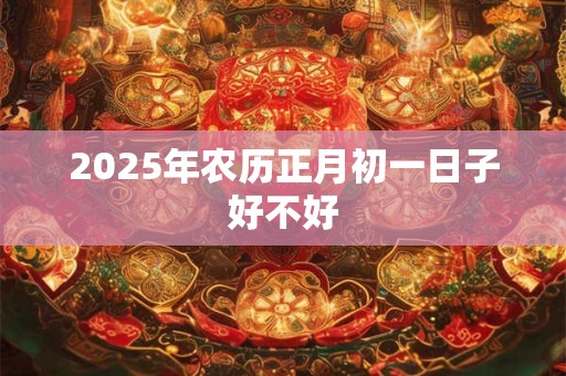 2025年农历正月初一日子好不好 2025年农历正月初一日子好不好