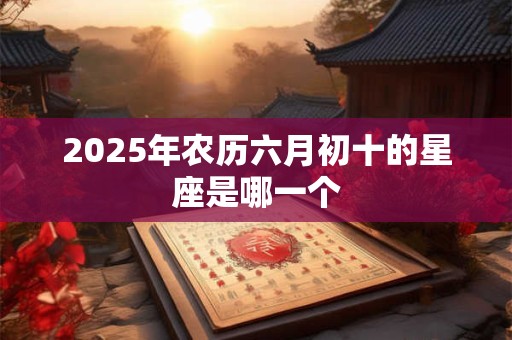 2025年农历六月初十的星座是哪一个 2025年农历六月初十的星座是哪一个