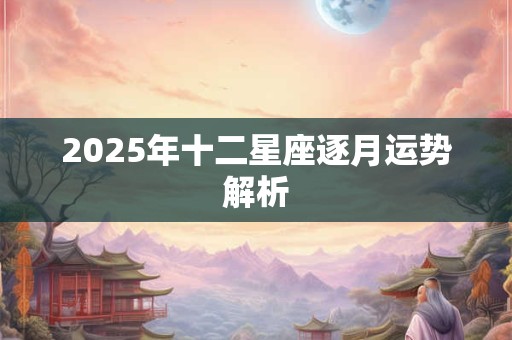 2025年十二星座逐月运势解析 2025年十二星座逐月运势解析