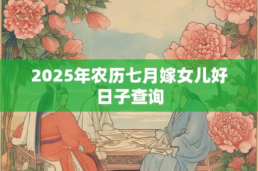 2025年农历七月嫁女儿好日子查询 2025年农历七月嫁女儿好日子查询