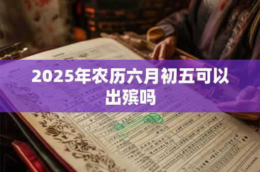 2025年农历六月初五可以出殡吗 2025年农历六月初五可以出殡吗