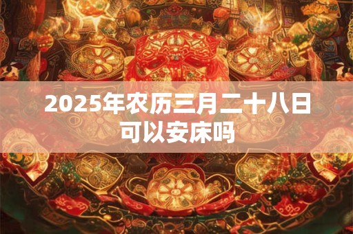 2025年农历三月二十八日可以安床吗 2025年农历三月二十八日可以安床吗