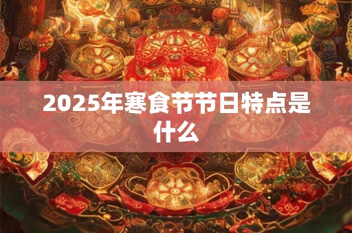 2025年寒食节节日特点是什么 2025年寒食节节日特点是什么