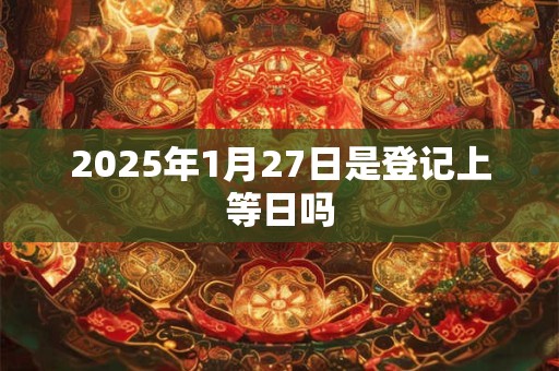 2025年1月27日是登记上等日吗 2025年1月27日是登记上等日吗