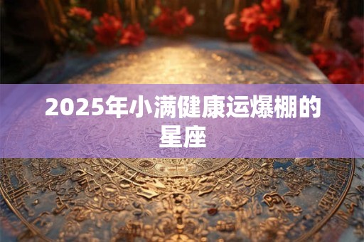 2025年小满健康运爆棚的星座 2025年小满健康运爆棚的星座