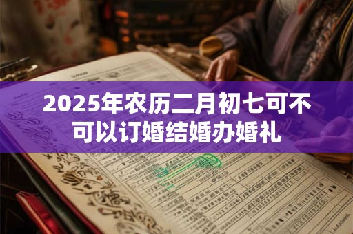 2025年农历二月初七可不可以订婚结婚办婚礼 2025年农历二月初七可不可以订婚结婚办婚礼