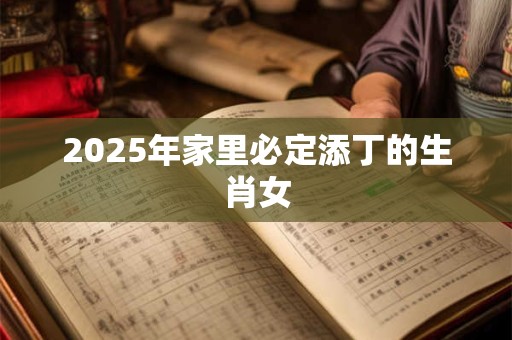 2025年家里必定添丁的生肖女 2025年家里必定添丁的生肖女