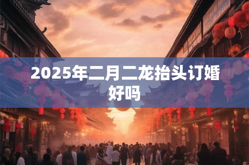 2025年二月二龙抬头订婚好吗