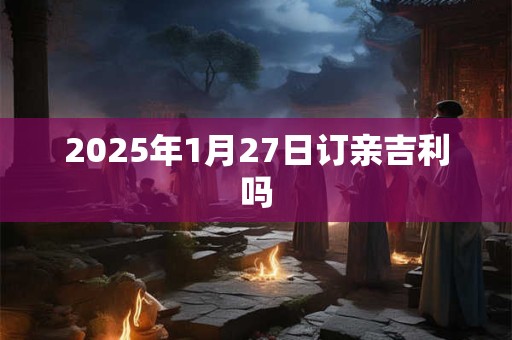 2025年1月27日订亲吉利吗