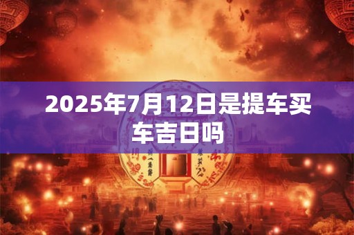 2025年7月12日是提车买车吉日吗