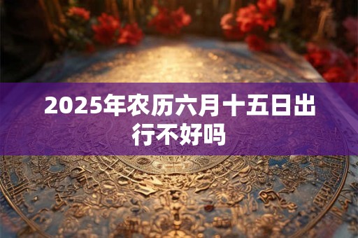 2025年农历六月十五日出行不好吗