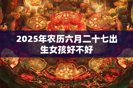 2025年农历六月二十七出生女孩好不好 2025年农历六月二十七出生女孩好不好