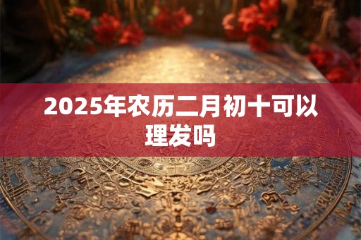 2025年农历二月初十可以理发吗
