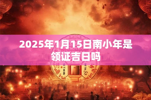 2025年1月15日南小年是领证吉日吗 2025年1月15日南小年是领证吉日吗