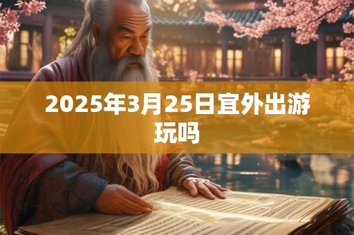 2025年3月25日宜外出游玩吗 2025年3月25日宜外出游玩吗