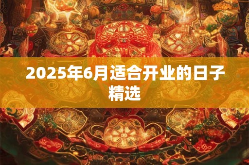 2025年6月适合开业的日子精选 2025年6月适合开业的日子精选