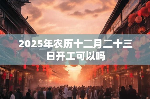 2025年农历十二月二十三日开工可以吗 2025年农历十二月二十三日开工可以吗