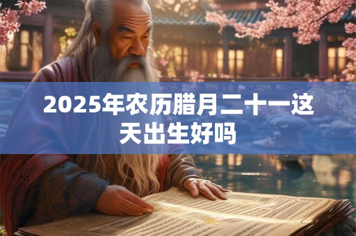 2025年农历腊月二十一这天出生好吗 2025年农历腊月二十一这天出生好吗
