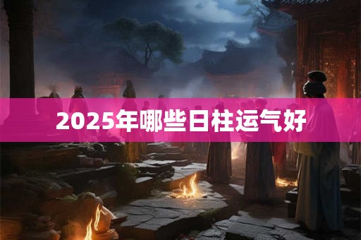 2025年哪些日柱运气好 2025年哪些日柱运气好