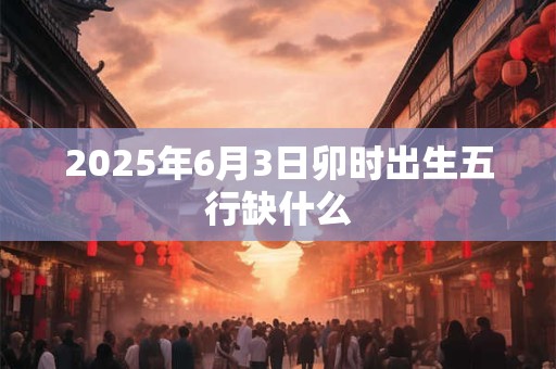 2025年6月3日卯时出生五行缺什么