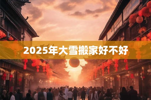 2025年大雪搬家好不好 2025年大雪搬家好不好