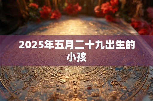 2025年五月二十九出生的小孩 2025年五月二十九出生的小孩