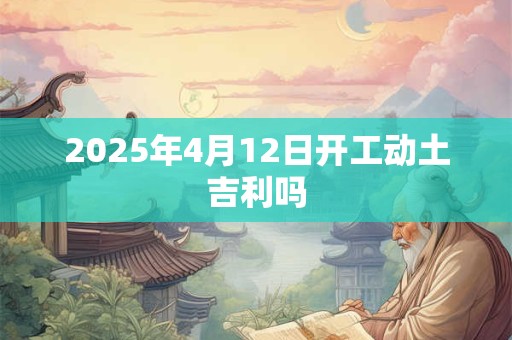 2025年4月12日开工动土吉利吗 2025年4月12日开工动土吉利吗