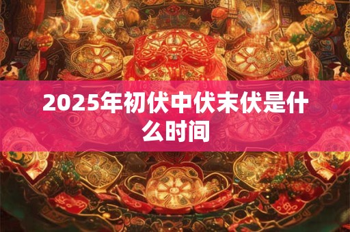 2025年初伏中伏末伏是什么时间 2025年初伏中伏末伏是什么时间