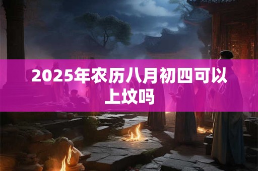 2025年农历八月初四可以上坟吗 2025年农历八月初四可以上坟吗