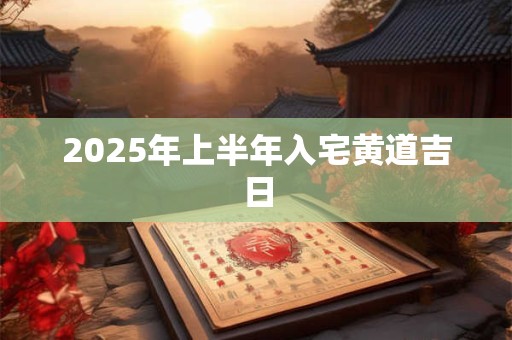 2025年上半年入宅黄道吉日 2025年上半年入宅黄道吉日