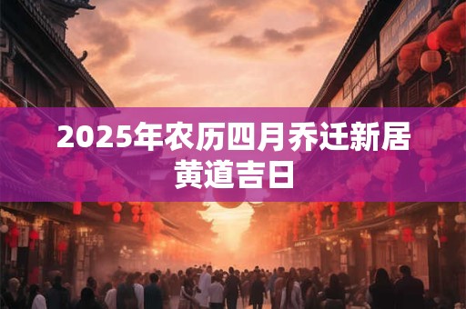 2025年农历四月乔迁新居黄道吉日 2025年农历四月乔迁新居黄道吉日