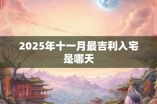2025年十一月最吉利入宅是哪天 2025年十一月最吉利入宅是哪天