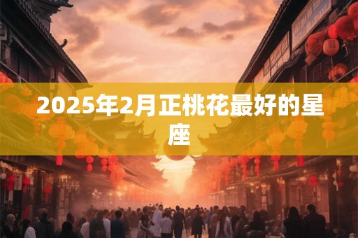 2025年2月正桃花最好的星座 2025年2月正桃花最好的星座