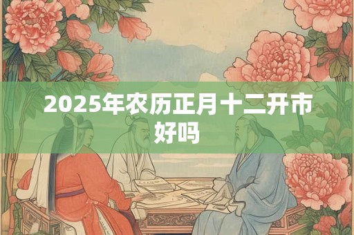 2025年农历正月十二开市好吗 2025年农历正月十二开市好吗
