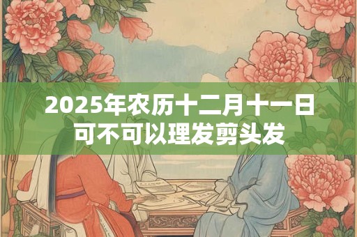 2025年农历十二月十一日可不可以理发剪头发 2025年农历十二月十一日可不可以理发剪头发