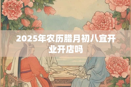 2025年农历腊月初八宜开业开店吗 2025年农历腊月初八宜开业开店吗