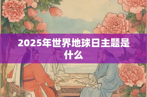 2025年世界地球日主题是什么 2025年世界地球日主题是什么
